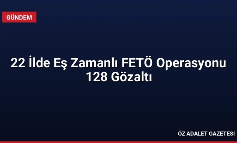 22 İlde Eş Zamanlı FETÖ Operasyonu 128 Gözaltı